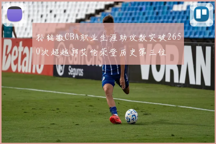 孙铭徽CBA职业生涯助攻数突破2650次超越郭艾伦荣登历史第三位
