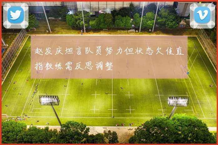 赵发庆坦言队员努力但状态欠佳直指教练需反思调整