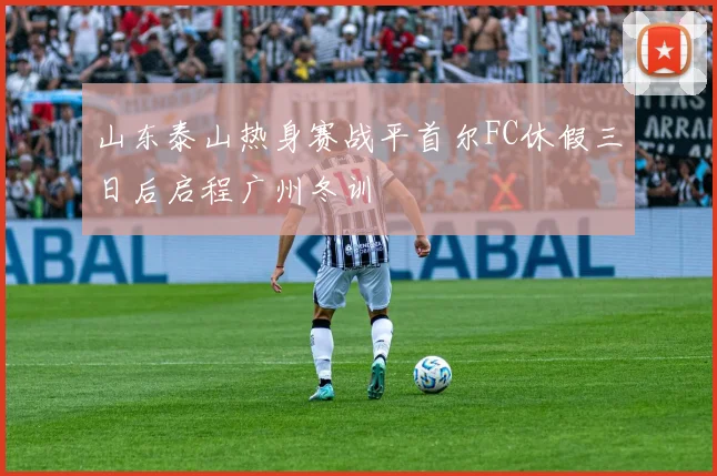 山东泰山热身赛战平首尔FC休假三日后启程广州冬训
