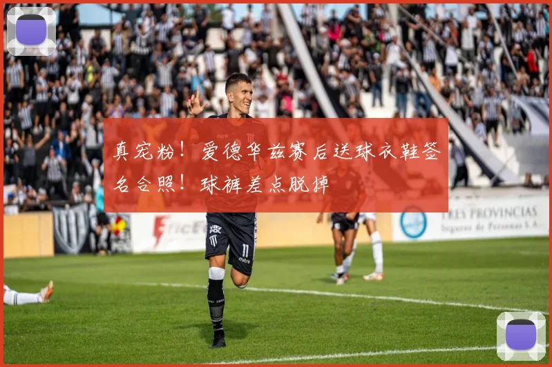 真宠粉！爱德华兹赛后送球衣鞋签名合照！球裤差点脱掉