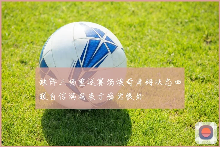 缺阵三场重返赛场埃奇库姆状态回暖自信满满表示感觉很好