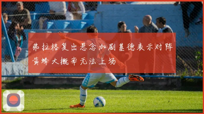 弗拉格复出悬念加剧基德表示对阵黄蜂大概率无法上场