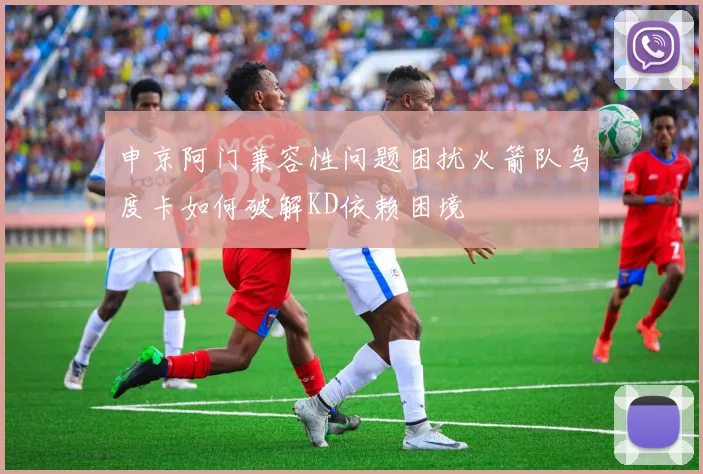 申京阿门兼容性问题困扰火箭队乌度卡如何破解KD依赖困境