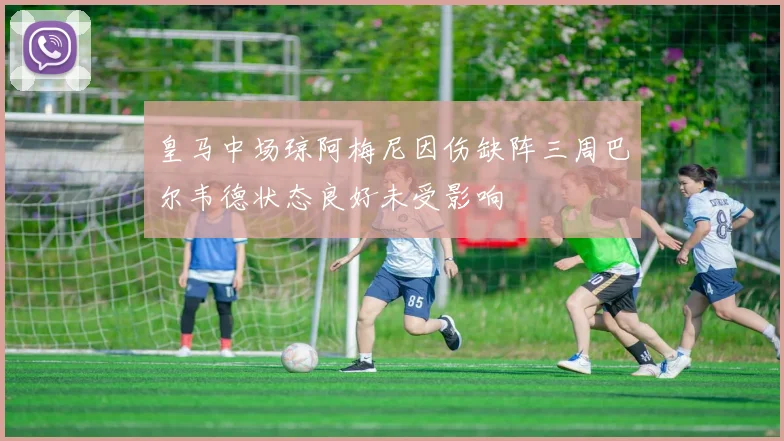 皇马中场琼阿梅尼因伤缺阵三周巴尔韦德状态良好未受影响