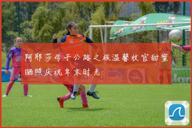 阿耶莎母子公路之旅温馨收官甜蜜晒照庆祝年末时光