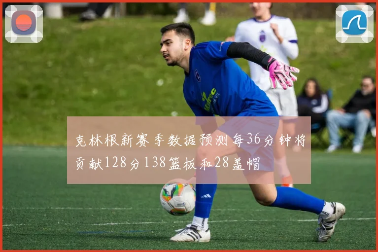 克林根新赛季数据预测每36分钟将贡献128分138篮板和28盖帽
