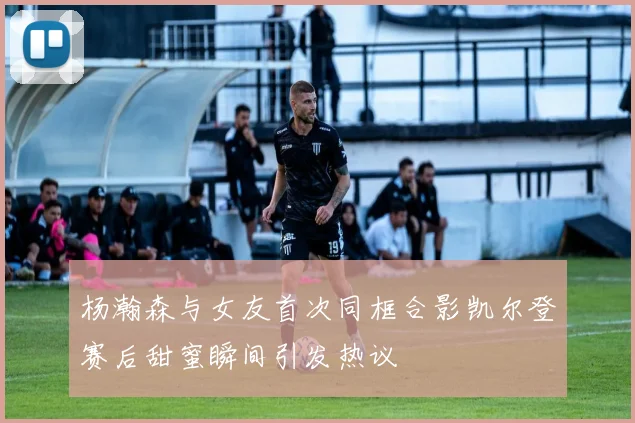 杨瀚森与女友首次同框合影凯尔登赛后甜蜜瞬间引发热议