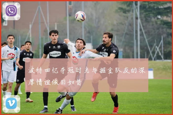 波特回忆夺冠时光与掘金队友的深厚情谊依旧如昔