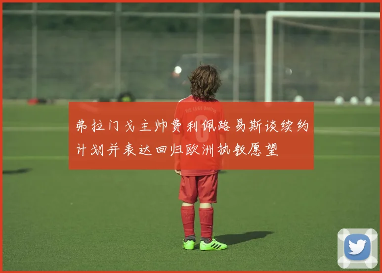 弗拉门戈主帅费利佩路易斯谈续约计划并表达回归欧洲执教愿望