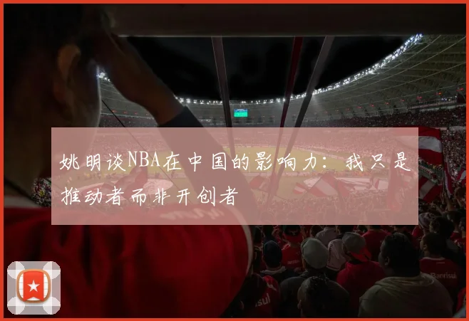 姚明谈NBA在中国的影响力：我只是推动者而非开创者