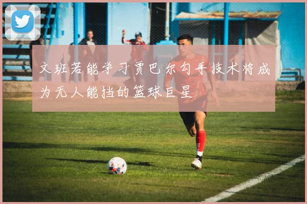 文班若能学习贾巴尔勾手技术将成为无人能挡的篮球巨星