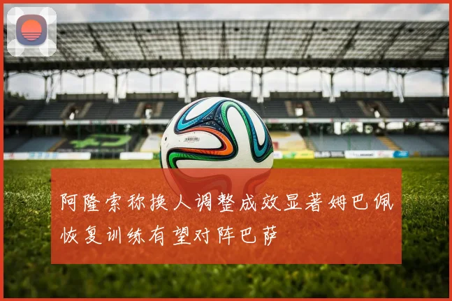 阿隆索称换人调整成效显著姆巴佩恢复训练有望对阵巴萨