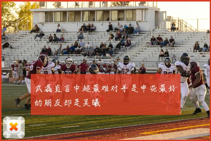 武磊直言中超最难对手是申花最好的朋友却是吴曦