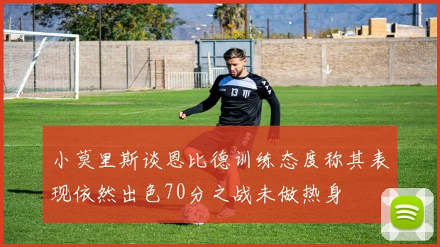 小莫里斯谈恩比德训练态度称其表现依然出色70分之战未做热身