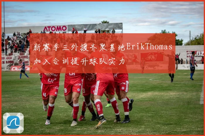 新赛季三外援齐聚基地ErikThomas加入合训提升球队实力