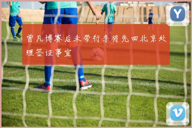 曾凡博赛后未带行李将先回北京处理签证事宜